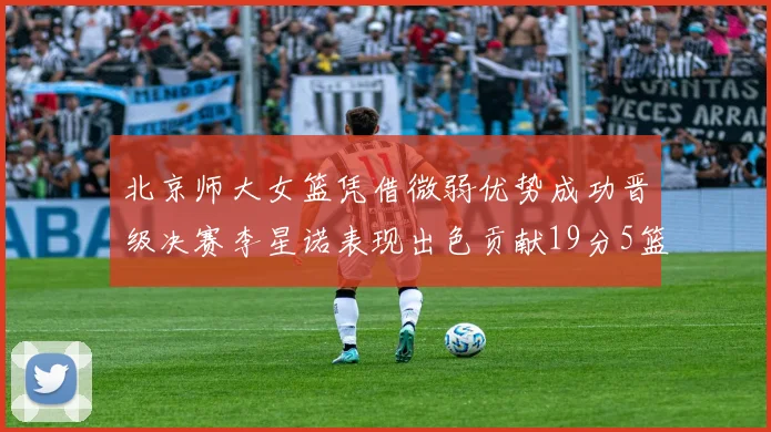 北京师大女篮凭借微弱优势成功晋级决赛李星诺表现出色贡献19分5篮板