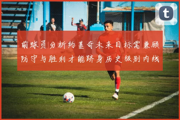 前球员分析约基奇未来目标需兼顾防守与胜利才能跻身历史级别内线行列