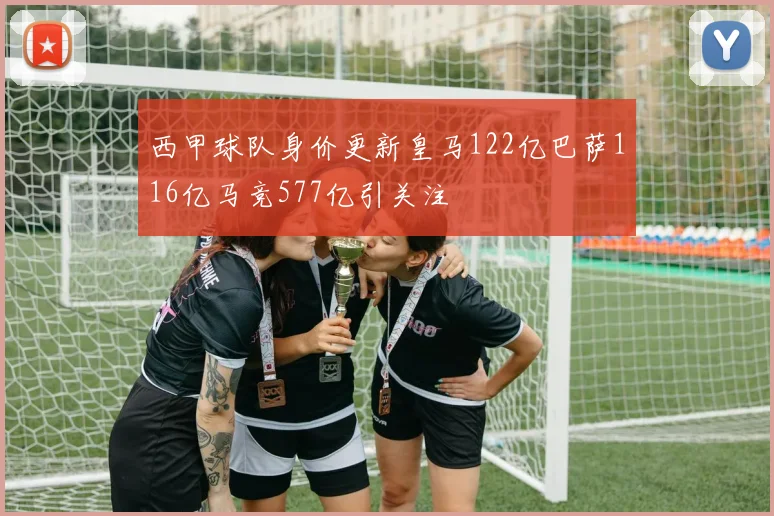西甲球队身价更新皇马122亿巴萨116亿马竞577亿引关注