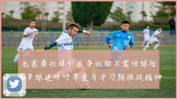孔塞桑社媒引发争议称不需传球给C罗球迷呼吁尊重与学习阿根廷精神
