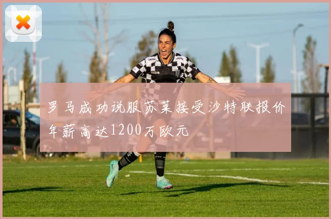 罗马成功说服苏莱接受沙特联报价年薪高达1200万欧元