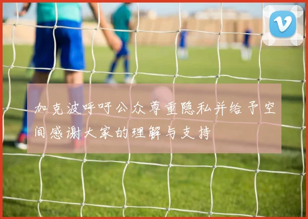 加克波呼吁公众尊重隐私并给予空间感谢大家的理解与支持