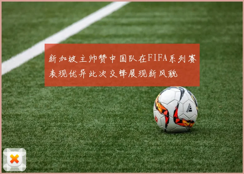 新加坡主帅赞中国队在FIFA系列赛表现优异此次交锋展现新风貌