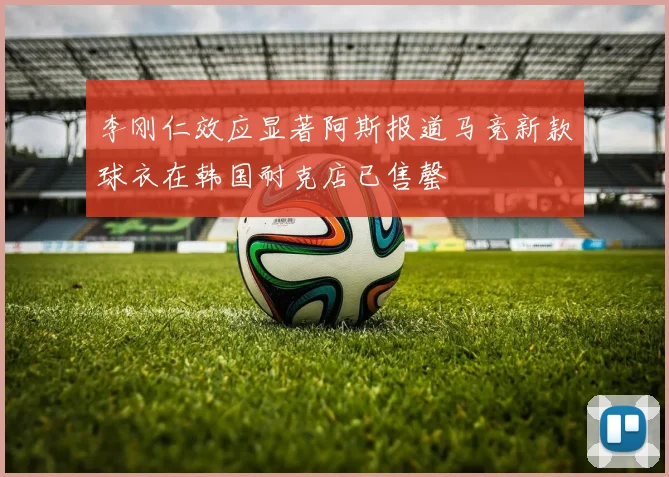 李刚仁效应显著阿斯报道马竞新款球衣在韩国耐克店已售罄
