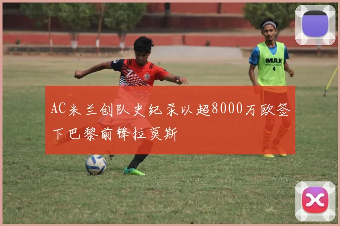 AC米兰创队史纪录以超8000万欧签下巴黎前锋拉莫斯