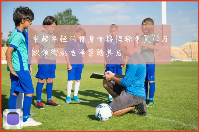 中超年轻门将身价榜揭晓李昊75万欧领衔姚浩洋紧随其后
