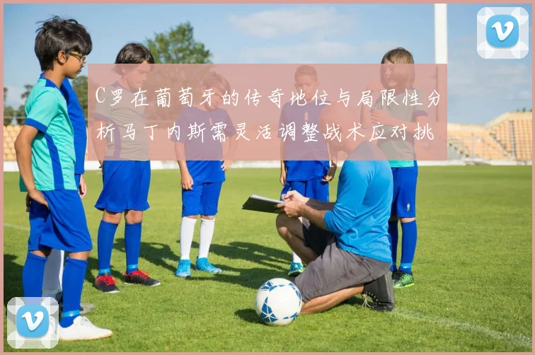 C罗在葡萄牙的传奇地位与局限性分析马丁内斯需灵活调整战术应对挑战