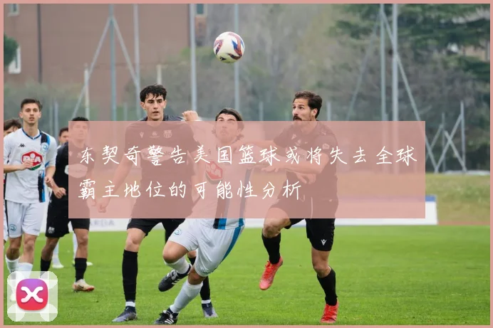 东契奇警告美国篮球或将失去全球霸主地位的可能性分析