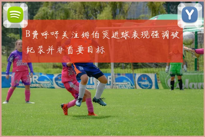 B费呼吁关注姆伯莫进球表现强调破纪录并非首要目标