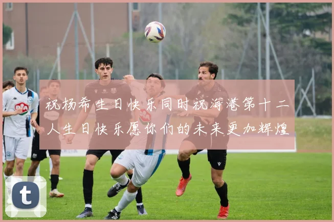 祝杨希生日快乐同时祝海港第十二人生日快乐愿你们的未来更加辉煌