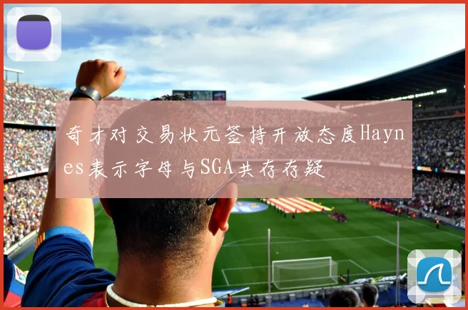 奇才对交易状元签持开放态度Haynes表示字母与SGA共存存疑