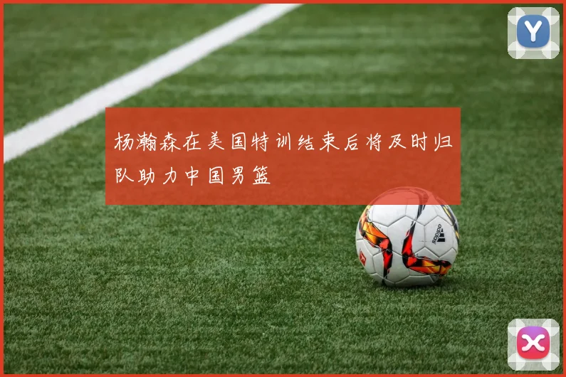 杨瀚森在美国特训结束后将及时归队助力中国男篮