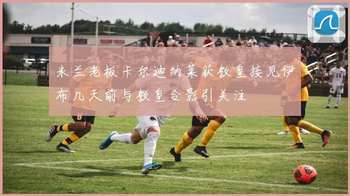 米兰老板卡尔迪纳莱获教皇接见伊布几天前与教皇合影引关注